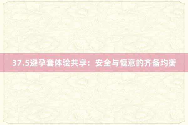 37.5避孕套体验共享：安全与惬意的齐备均衡